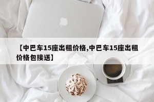 【中巴车15座出租价格,中巴车15座出租价格包接送】