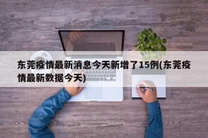 东莞疫情最新消息今天新增了15例(东莞疫情最新数据今天)