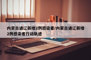 内蒙古通辽新增2例感染者/内蒙古通辽新增2例感染者行动轨迹