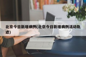 北京今日新增病例(北京今日新增病例活动轨迹)