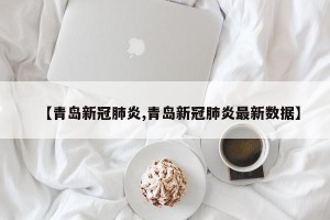【青岛新冠肺炎,青岛新冠肺炎最新数据】