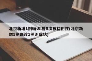 北京新增1例确诊:曾5次核检阴性(北京新增5例确诊1例无症状)
