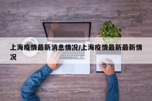 上海疫情最新消息情况/上海疫情最新最新情况