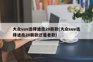 大众suv选择途岳20新款(大众suv选择途岳20新款还是老款)