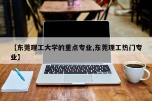 【东莞理工大学的重点专业,东莞理工热门专业】