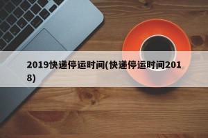 2019快递停运时间(快递停运时间2018)