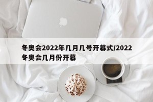 冬奥会2022年几月几号开幕式/2022冬奥会几月份开幕