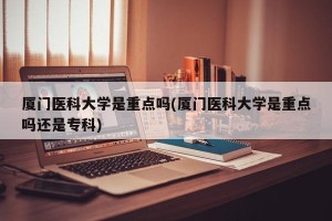 厦门医科大学是重点吗(厦门医科大学是重点吗还是专科)