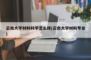 云南大学材料科学怎么样(云南大学材料专业)