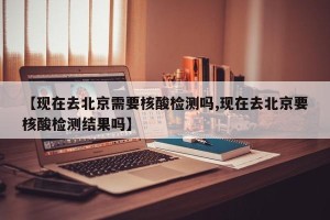 【现在去北京需要核酸检测吗,现在去北京要核酸检测结果吗】