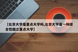 【北京大学是重点大学吗,北京大学是一所综合性国立重点大学】