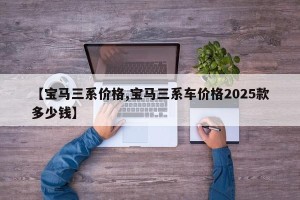 【宝马三系价格,宝马三系车价格2025款多少钱】