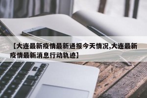 【大连最新疫情最新通报今天情况,大连最新疫情最新消息行动轨迹】