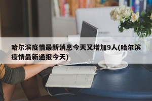 哈尔滨疫情最新消息今天又增加9人(哈尔滨疫情最新通报今天)