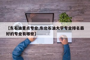 【东石油重点专业,东北石油大学专业排名最好的专业有哪些】