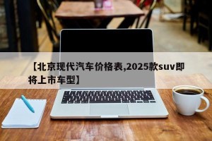 【北京现代汽车价格表,2025款suv即将上市车型】