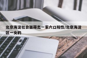 北京海淀社会面筛出一家六口阳性/北京海淀区一女的