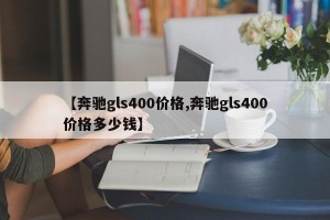 【奔驰gls400价格,奔驰gls400价格多少钱】