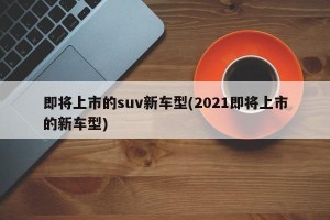 即将上市的suv新车型(2021即将上市的新车型)