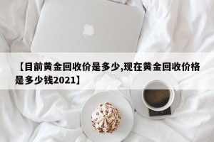 【目前黄金回收价是多少,现在黄金回收价格是多少钱2021】