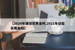 【2024年建议买黄金吗,2021年还能买黄金吗】