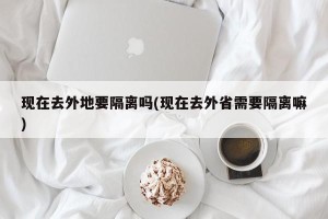 现在去外地要隔离吗(现在去外省需要隔离嘛)