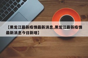 【黑龙江最新疫情最新消息,黑龙江最新疫情最新消息今日新增】