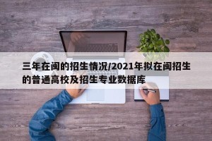 三年在闽的招生情况/2021年拟在闽招生的普通高校及招生专业数据库