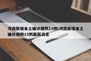 河南新增本土确诊病例15例/河南新增本土确诊病例15例最新消息
