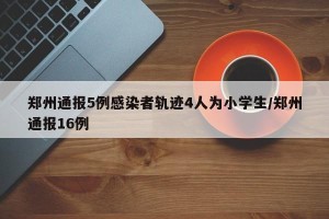 郑州通报5例感染者轨迹4人为小学生/郑州通报16例