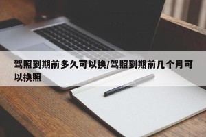 驾照到期前多久可以换/驾照到期前几个月可以换照