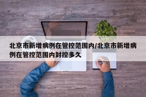 北京市新增病例在管控范围内/北京市新增病例在管控范围内封控多久