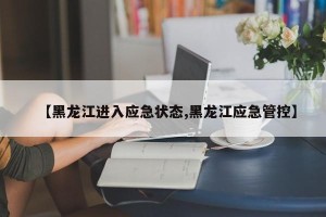 【黑龙江进入应急状态,黑龙江应急管控】