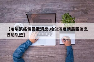 【哈尔滨疫情最近消息,哈尔滨疫情最新消息行动轨迹】