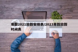 寒假2021放假安排表/2023寒假放假时间表