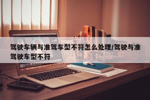 驾驶车辆与准驾车型不符怎么处理/驾驶与准驾驶车型不符