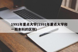 1991年重点大学(1991年重点大学和一般本科的区别)