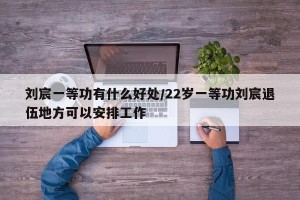 刘宸一等功有什么好处/22岁一等功刘宸退伍地方可以安排工作