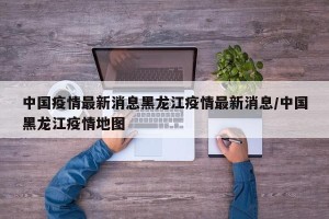 中国疫情最新消息黑龙江疫情最新消息/中国黑龙江疫情地图
