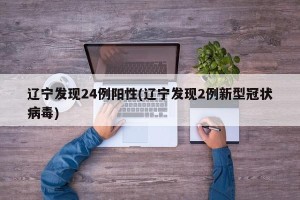 辽宁发现24例阳性(辽宁发现2例新型冠状病毒)
