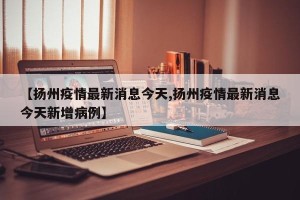 【扬州疫情最新消息今天,扬州疫情最新消息今天新增病例】
