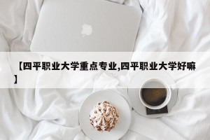【四平职业大学重点专业,四平职业大学好嘛】