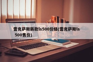 雷克萨斯新款ls500价格(雷克萨斯ls 500售价)