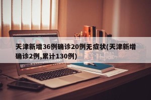 天津新增36例确诊20例无症状(天津新增确诊2例,累计130例)