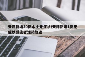 天津新增20例本土无症状/天津新增1例无症状感染者活动轨迹