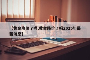 【黄金降价了吗,黄金降价了吗2025年最新消息】