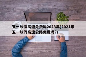 五一放假高速免费吗2023年(2021年五一放假高速公路免费吗?)