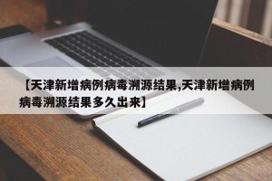 【天津新增病例病毒溯源结果,天津新增病例病毒溯源结果多久出来】