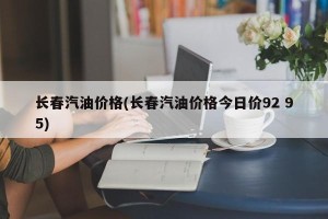 长春汽油价格(长春汽油价格今日价92 95)