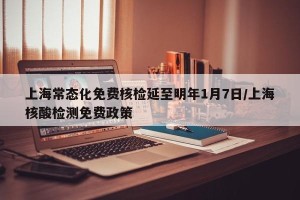 上海常态化免费核检延至明年1月7日/上海核酸检测免费政策